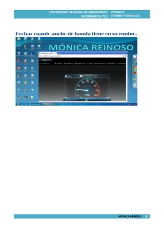 UNIVERSIDAD NACIONAL DE CHIMBORAZO
INFORMÁTICA TICS
UNIDAD III
INTERNET Y SERVICIOS
MONICA REINOSO 8
Probar cuanto ancho de banda tiene en su equipo.
 