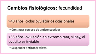 Cambios fisiológicos: fecundidad
>40 años: ciclos ovulatorios ocasionales
• Continuar con uso de anticonceptivos
>55 años: ovulación en extremo rara, si hay, el
ovocito es inviable
• Suspender anticonceptivos
 