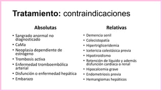 Tratamiento: contraindicaciones
Absolutas
• Sangrado anormal no
diagnosticado
• CaMa
• Neoplasia dependiente de
estrógeno
• Trombosis activa
• Enfermedad tromboembólica
arterial
• Disfunción o enfermedad hepática
• Embarazo
Relativas
• Demencia senil
• Colecistopatía
• Hipertrigliceridemia
• Icetericia colestásica previa
• Hipotiroidismo
• Retención de líquido y además
disfunción cardíaca o renal
• Hipocalcemia grave
• Endometriosis previa
• Hemangiomas hepáticos
 