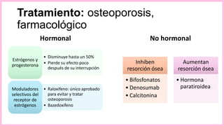 Tratamiento: osteoporosis,
farmacológico
Hormonal
• Disminuye hasta un 50%
• Pierde su efecto poco
después de su interrupción
Estrógenos y
progesterona
• Raloxifeno: único aprobado
para evitar y tratar
osteoporosis
• Bazedoxifeno
Moduladores
selectivos del
receptor de
estrógenos
No hormonal
Inhiben
resorción ósea
• Bifosfonatos
• Denosumab
• Calcitonina
Aumentan
resorción ósea
• Hormona
paratiroidea
 