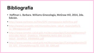 Bibliografía
• Hoffman L. Barbara. Williams Ginecología, McGraw-Hill, 2014, 2da.
Edición.
• http://www.cochrane.es/files/GPC-menopausia-definitiva.pdf
• http://www2.univadis.net/microsites/area_salud_mujer/pdfs/3-
La_Menopausia.pdf
• http://www.cenetec.salud.gob.mx/descargas/gpc/CatalogoMaestro/I
MSS-686-INSUF_OVARICA_PRIMARIA/IMSS-686-13-GER-
INSUF_OVxRICA_PRIMARIA.pdf
• http://www.cenetec.salud.gob.mx/descargas/gpc/CatalogoMaestro/0
19_GPC_ClimatyMenop/SS_019_08_GRR.pdf
 