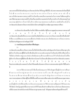 และนอกจากนี้ยังไม่ช่วยปรับปรุงการเรียนของนักเรียนให้เรียนถูกวิธียิ่งขึ้น เช่น ผลการสอบของนักเรียนที่ไม่ดี
ไ ม่ เ พี ย ง แ ต่ แ ส ด ง ค ว า ม อ่ อ น ข อ ง นั ก เ รี ย น แ ต่ ล ะ ค น เ ท่ า นั้ น
เพราะถ้าพิจารณาผลการสอบรวมทั้งโรงเรียนก็จะแสดงถึงความบกพร่องในการสอนไม่ดีของครูด้วย
และถ้าพิจารณาผลการสอบรวมทั้งโรงเรียนก็จะแสดงถึงความบกพร่องในด้านการบริหารโรงเรียนของครูใหญ่
แล ะ ค ณ ะ ผู้บ ริ ห าร ยิ่ ง กว่านั้ น ถ้าเราพิ จารณ าผล ส อบ รวม ทั้ ง ป ระ เท ศอี กด้วย ดัง นั้ น
การวัดและประเมินผลการเรียนการสอนจึงนับว่ามีความสาคัญยิ่งในการพัฒนาคุณภาพของการศึกษา
การวัดและประเมินผลเป็นส่วนที่จะใช้พิจารณาตัดสินว่าผู้เรียนบรรลุจุดมุ่งหมายของการสอนตามที่
ก า ห น ด ไ ว้ ห รื อ ไ ม่ เ พี ย ง ใ ด
การวัดและประเมินผลจึงเป็นกระบวนการต่อเนื่องสัมพันธ์กับกระบวนการการเรียนการสอนซึ่งจาเป็นต้องจัดใ
ห้เป็ น ระบบที่ชัดเจน เหมาะ สมเพื่อประ สิ ทธิภ าพ และ ประ สิ ทธิผลของการเรี ยน การสอน
อันเป็นส่วนสาคัญของการนาหลักสูตรไปใช้
3. การสนับสนุนและส่งเสริมการใช้หลักสูตร
3.1
การจัดงบประมาณเพื่อการเรียนการสอนนั้นเป็นสิ่งจาเป็นและมีความสาคัญมากสาหรับสถานศึกษาทุกระดับ
ผู้บริหารโรงเรียนและผู้ที่มีส่วนเกี่ยวข้องต้องบริหารงานงบประมาณของโรงเรียนประจาปีการศึกษาหนึ่งๆ
ให้มีประ สิ ทธิ ภ าพ สู ง และ ยังประสิ ทธิ ผลตามเป้าห มายที่กาห น ดไว้ หรืออีกนั ยหนึ่ งก็คือ
ผู้บริหารโรงเรียนและผู้ที่มีส่วนเกี่ยวข้องกับการเงินของโรงเรียนจะต้องมีสมรรถภาพในการจัดงบประมาณของ
โ ร ง เ รี ย น ไ ด้ ดี ไ ม่ มี ผิ ด พ ล า ด
จึงจะสามารถจัดงบประมาณของโรงเรียนให้สอดคล้องกับแผนการเรียนการสอนของแต่ละกลุ่มวิชาได้เป็นอย่าง
ดี
3.2การใช้อาคารสถาน ที่ เป็ น สิ่งสนับสนุ น การใช้ห ลักสูตรซึ่งผู้บริหารการศึกษา
พึ ง ต ร ะ ห นั ก อ ยู่ เ ส ม อ ว่า อ า ค า ร ส ถ า น ที่ แ ล ะ สิ่ ง ป ลู ก ส ร้ า ง ต่ า ง ๆ
ใ น ส ถ า น ศึ ก ษ า ย่ อ ม เ ป็ น ส่ ว น ป ร ะ ก อ บ ส า คั ญ ต่ อ ก า ร เ รี ย น ก า ร ส อ น
และการอบรมบ่มเพราะนิสัยแก่ผู้เรียนได้ทั้งสิ้นแต่เนื่องจากสถานศึกษาแต่ละแห่งอาจมีปริมาณและคุณภาพของ
อ า ค า ร ส ถ า น ที่ แ ต ก ต่ า ง กั น
ฉะนั้นผู้บริห ารจาเป็ น จะต้องวางโครงการและแผน การใช้อาคารสถานที่ทุกแห่งให้เหมาะสม
ให้เกิดประโยชน์สูงสุดเท่าที่จะสามารถกระทาได้โดยจะต้องสารวจศึกษาวิเคราะห์อย่างละเอียดรอบคอบ
แล้วจึงวางแผนว่าควรดาเนินการอย่างไรจึงจะบรรลุตามเจตนารมณ์ หรืออุดมการณ์ของหลักสูตรที่กาหนดไว้
 
