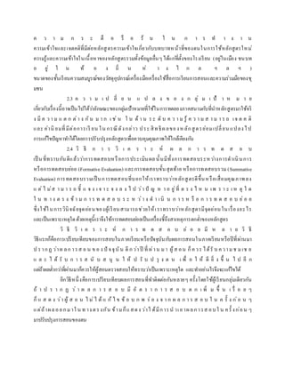 ค ว า ม ก ร ะ ตื อ รื อ ร้ น ใ น ก า ร ท า ง า น
ความเข้าใจและเจตคติที่มีต่อหลักสูตรความเข้าใจเกี่ยวกับบทบาทหน้าที่ของตนในการใช้หลักสูตรใหม่
ความรู้และความเข้าใจในเนื้อหาของหลักสูตรรวมทั้งข้อมูลอื่นๆได้แก่ที่ตั้งของโรงเรียน (อยู่ในเมือง ชนบท
อ ยู่ ใ น ท้ อ ง ถิ่ น ห่ า ง ไ ก ล ฯ ล ฯ )
ขนาดของชั้นเรียนความสมบูรณ์ของวัสดุอุปกรณ์เครื่องมือเครื่องใช้สื่อการเรียนการสอนและความร่วมมือของชุ
มชน
2.3 ค ว า ม เ ป ลี่ ย น แ ป ล ง ข อ ง ก ลุ่ ม เ ป้ า ห ม า ย
เกี่ยวกับเรื่องนี้อาจเป็นไปได้ว่าลักษณะของกลุ่มเป้าหมายที่ใช้ในการทดลองภาคสนามกับที่นาหลักสูตรมาใช้จริ
ง มี ค ว า ม แ ต ก ต่า ง กัน ม า ก เ ช่ น ใ น ด้ า น ร ะ ดั บ ค ว า ม รู้ ค ว า ม ส า ม า ร ถ เจ ต ค ติ
และ ค่านิ ยมที่มีต่อการเรี ยน ใน กรณีดังกล่าว ประ สิทธิผลของหลักสูตรย่อมเปลี่ยน แปลงไป
การแก้ไขปัญหาทาได้โดยการปรับปรุงหลักสูตรเพื่อควบคุมคุณภาพให้ใกล้เคียงกัน
2.4 วิ ธี ก า ร วิ เ ค ร า ะ ห์ ผ ล ก า ร ท ด ส อ บ
เป็ นที่ทราบกันดีแล้วว่าการทดสอบหรือการประเมินผลนั้นมีทั้งการทดสอบระหว่างการดาเนินการ
หรือการทดสอบย่อย (Formative Evaluation) และการทดสอบขั้นสุดท้าย หรือการทดสอบรวม (Summative
Evaluation) การทดสอบรวมเป็นการทดสอบที่บอกให้เราทราบว่าหลักสูตรดีขึ้นหรือเสื่อมคุณภาพลง
แ ต่ ไ ม่ส า ม า ร ถ ชี้ แ จ ง เ จ า ะ จ ง ล ง ไ ป ว่า ปั ญ ห า อ ยู่ที่ ต ร ง ไ ห น เพ ร า ะ เ ห ตุ ใ ด
ใ น ท า ง ต ร ง ข้ า ม ก า ร ท ด ส อ บ ร ะ ห ว่า ง ด า เนิ น ก า ร ห รื อ ก า ร ท ด ส อ บ ย่ อ ย
ซึ่งใช้ในการวินิจฉัยจุดอ่อนของผู้เรียนสามารถช่วยให้เราทราบว่าหลักสูตรมีจุดอ่อนในเรื่องอะไร
และเป็นเพราะเหตุใดด้วยเหตุนี้เราจึงใช้การทดสอบย่อยเป็นเครื่องชี้ถึงสาเหตุการตกต่าของหลักสูตร
วิ ธี วิ เ ค ร า ะ ห์ ก า ร ท ด ส อ บ ย่ อ ย มี ห ล า ย วิ ธี
วิธีแรกก็คือการเปรียบเทียบของการสอบในภาคเรียนหรือปัจจุบันกับผลการสอนในภาคเรียนหรือปีที่ผ่านมา
ป รากฏ ว่าผ ลก ารส อ น ข อ ง ปั จจุบัน ดี กว่าปี ที่ ผ่าน มา ผู้ส อน ก็ควร ได้รั บ ความช มเช ย
แ ล ะ ไ ด้ รั บ ก า ร ส นั บ ส นุ น ใ ห้ ป รั บ ป รุ ง ต น เ พื่ อ ใ ห้ ดี ยิ่ ง ขึ้ น ไ ป อี ก
แต่ถ้าผลต่ากว่าที่ผ่านมาก็ควรให้ผู้สอนตรวจสอบให้ทราบว่าเป็นเพราะเหตุใด และทาอย่างไรจึงจะแก้ไขได้
อีกวิธีหนึ่งคือการเปรียบเทียบผลการสอนที่ทาติดต่อกันหลายๆ ครั้งโดยใช้ผู้เรียนกลุ่มเดียวกัน
ถ้ า ป ร า ก ฏ ว่ า ผ ล ก า ร ส อ บ มี อั ต ร า ก า ร ส อ บ ต ก เ พิ่ ม ขึ้ น เ รื่ อ ย ๆ
ก็ แ ส ด ง ว่า ผู้ ส อ น ไ ม่ไ ด้ แ ก้ ไ ข ข้ อ บ ก พ ร่ อ ง จ า ก ผ ล ก า ร ส อ บ ใ น ค รั้ ง ก่อ น ๆ
แต่ถ้าผลออกมาใ น ท าง ตรงกัน ข้ามก็แสดง ว่าไ ด้มีการน าเอาผลการส อบใ น ครั้ งก่อน ๆ
มาปรับปรุงการสอนของตน
 