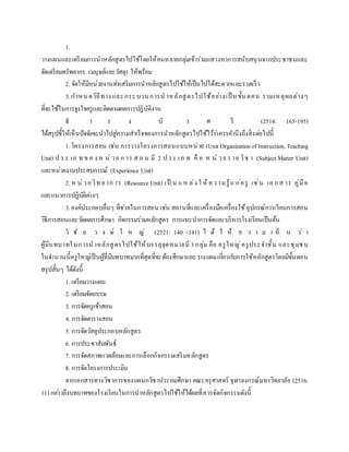 1.
วางแผนและเตรียมการนาหลักสูตรไปใช้โดยให้คนหลายกลุ่มเข้าร่วมแสวงหาการสนับสนุนจากประชาชนและ
จัดเตรียมทรัพยากร (มนุษย์และวัสดุ) ให้พร้อม
2. จัดให้มีหน่วยงานส่งเสริมการนาหลักสูตรไปใช้ให้เป็นไปได้สะดวกและรวดเร็ว
3.กาหนดวิถีทางและกระบวนการน าหลักสูตรไปใช้อย่างเป็ นขั้นตอน รวมเหตุผลต่างๆ
ที่จะใช้ในการจูงใจครูและติดตามผลการปฏิบัติงาน
ธ า ร ง บั ว ศ รี (2514: 165-195)
ได้สรุปชี้ให้เห็นปัจจัยจะนาไปสู่ความสาเร็จของการนาหลักสูตรไปใช้ไว้ว่าควรคานึงถึงสิ่งต่อไปนี้
1.โครงการสอน เช่น การวางโครงการสอนแบบหน่วย (Unit Organizationof Instruction, Teaching
Unit) ป ร ะ เภ ท ข อ ง ห น่ วย ก าร ส อ น มี 2 ป ระ เภ ท คื อ ห น่ วย ราย วิช า (Subject Matter Unit)
และหน่วยงานประสบการณ์ (Experience Unit)
2. ห น่วยวิท ยาก าร (Resource Unit) เป็ น แห ล่ง ใ ห้ ความรู้แ ก่ครู เช่น เอ กส าร คู่มือ
และแนวการปฏิบัติต่างๆ
3.องค์ประกอบอื่นๆ ที่ช่วยในการสอน เช่น สถานที่และเครื่องมือเครื่องใช้อุปกรณ์การเรียนการสอน
วิธีการสอนและวัดผลการศึกษา กิจกรรมร่วมหลักสูตร การแนะนาการจัดและบริหารโรงเรียนเป็นต้น
วิ ชั ย ว ง ษ์ ใ ห ญ่ (2521: 140 -141) ไ ด้ ใ ห้ ค ว า ม เ ห็ น ว่ า
ผู้มีบทบาทในการนาหลักสูตรไปใช้ให้บรรลุจุดหมายมี 3กลุ่ม คือ ครูใหญ่ครูประจาชั้น และชุมชน
ในจานวนนี้ครูใหญ่เป็นผู้ที่มีบทบาทมากที่สุดที่จะต้องศึกษาและวางแผนเกี่ยวกับการใช้หลักสูตรโดยมีขั้นตอน
สรุปสั้นๆ ได้ดังนี้
1. เตรียมวางแผน
2. เตรียมจัดอบรม
3. การจัดครูเข้าสอน
4. การจัดตารางสอน
5. การจัดวัสดุประกอบหลักสูตร
6. การประชาสัมพันธ์
7. การจัดสภาพแวดล้อมและการเลือกกิจกรรมเสริมหลักสูตร
8. การจัดโครงการประเมิน
จากเอกสารทางวิชาการของแผนกวิชาประถมศึกษา คณะครุศาสตร์ จุฬาลงกรณ์มหาวิทยาลัย (2516:
11) กล่าวถึงบทบาทของโรงเรียนในการนาหลักสูตรไปใช้ให้ได้ผลที่ควรจัดกิจกรรมดังนี้
 