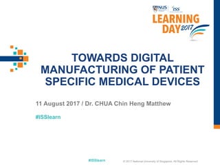 #ISSlearn
#ISSlearn
TOWARDS DIGITAL
MANUFACTURING OF PATIENT
SPECIFIC MEDICAL DEVICES
11 August 2017 / Dr. CHUA Chin Heng Matthew
© 2017 National University of Singapore. All Rights Reserved
 