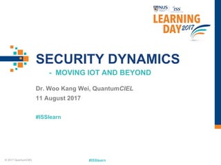 #ISSlearn
#ISSlearn
SECURITY DYNAMICS
- MOVING IOT AND BEYOND
Dr. Woo Kang Wei, QuantumCIEL
11 August 2017
© 2017 QuantumCIEL
 