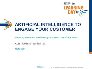 #ISSlearn
#ISSlearn
ARTIFICIAL INTELLIGENCE TO
ENGAGE YOUR CUSTOMER
Know thy customer, customer giveth, customer taketh away ...
Abhinit Kumar Ambastha
© 2017 National University of Singapore. All Rights Reserved
 