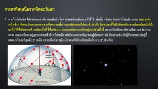 การหาทิศเหนือจากทิศตะวันตก
• หากไม่มีเข็มทิศ ให้จาตาแหน่งที่ดวงอาทิตย์หรือดวงจันทร์ตกลับขอบฟ้าไว้ว่านั่นคือ “ทิศตะวันตก” (โดยประมาณ) หากเราหัน
หน้าเข้าหาทิศตะวันตก ยกแขนขวาขึ้นขนานพื้น และเหยียดออกไปทางข้างลาตัว มือขวาจะชี้ไปยังทิศเหนือ จากนั้นเหยียดนิ้วโป้ง
ลงพื้นไว้ที่เส้นขอบฟ้า เหยียดนิ้วชี้ ชี้ขึ้นข้างบน จะมองเห็นดาวเหนืออยู่บนปลายนิ้วชี้ ดาวเหนือเป็นดาวสีขาวมีความสว่างปาน
กลาง (ดาวเหนือจะอยู่สูงจากขอบฟ้าด้านทิศเหนือ เท่ากับ องศาละติจูดของผู้สังเกตการณ์ ตัวอย่างเช่น ถ้าผู้สังเกตการณ์อยู่ที่
กทม. หรือละติจูดที่ 13° เหนือ ดาวเหนือก็จะอยู่เหนือขอบฟ้าด้านทิศเหนือขึ้นมา 13° เช่นกัน)
 