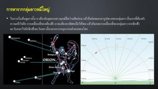 การหาจากกลุ่มดาวหมีใหญ่
• ในการเริ่มต้นดูดาวนั้น เราต้องจับจุดจากดาวฤกษ์ที่สว่างเสียก่อน แล้วจึงค่อยมองหารูปทรงของกลุ่มดาว สิ่งแรกที่ต้องทา
ความเข้าใจคือ การเคลื่อนที่ของท้องฟ้า เราจะต้องหาทิศเหนือให้พบ แล้วสังเกตการเคลื่อนที่ของกลุ่มดาวจากซีกฟ้า
ตะวันออกไปยังซีกฟ้าตะวันตกเนื่องจากการหมุนรอบตัวเองของโลก
 