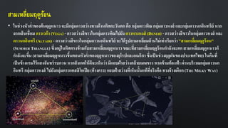 สามเหลี่ยมฤดูร้อน
• ในช่วงหัวค่าของต้นฤดูหนาว จะมีกลุ่มดาวสว่างทางด้านทิศตะวันตก คือ กลุ่มดาวพิณ กลุ่มดาวหงส์ และกลุ่มดาวนกอินทรีย์ หาก
ลากเส้นเชื่อม ดาวเวก้า (VEGA) - ดาวสว่างสีขาวในกลุ่มดาวพิณไปยัง ดาวหางหงส์ (DENEB) - ดาวสว่างสีขาวในกลุ่มดาวหงส์ และ
ดาวนกอินทรี (ALTAIR) - ดาวสว่างสีขาวในกลุ่มดาวนกอินทรีย์ จะได้รูปสามเหลี่ยมด้านไม่เท่าเรียกว่า "สามเหลี่ยมฤดูร้อน"
(SUMMER TRIANGLE) ซึ่งอยู่ในทิศตรงข้ามกับสามเหลี่ยมฤดูหนาวขณะที่สามเหลี่ยมฤดูร้อนกาลังจะตก สามเหลี่ยมฤดูหนาวก็
กาลังจะขึ้น (สามเหลี่ยมฤดูหนาวขึ้นตอนหัวค่าของฤดูหนาวของยุโรปและอเมริกาซึ่งเป็นช่วงฤดูฝนของประเทศไทย) ในคืนที่
เป็นข้างแรมไร้แสงจันทร์รบกวน หากสังเกตให้ดีจะเห็นว่า มีแถบฝ้าสว่างคล้ายเมฆขาว พาดข้ามท้องฟ้า ผ่านบริเวณกลุ่มดาวนก
อินทรี กลุ่มดาวหงส์ ไปยังกลุ่มดาวแคสสิโอเปีย (ค้างคาว) แถบฝ้าสว่างที่เห็นนั้นแท้ที่จริงคือ ทางช้างเผือก (THE MILKY WAY)
 