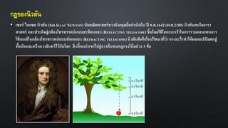 กฎของนิวตัน
• เซอร์ ไอแซค นิวตัน (SIR ISAAC NEWTON) นักคณิตศาสตร์ชาวอังกฤษถือกาเนิดใน ปี ค.ศ.1642 (พ.ศ.2185) นิวตันสนใจดารา
ศาสตร์ และประดิษฐ์กล้องโทรทรรศน์แบบสะท้อนแสง (REFLECTING TELESCOPE) ขึ้นโดยใช้โลหะเงาเว้าในการรวมแสงแทนการ
ใช้เลนส์ในกล้องโทรทรรศน์แบบหักเหแสง (REFRACTING TELESCOPE)นิวตันติดใจในปริศนาที่ว่า แรงอะไรทาให้ผลแอปเปิลตกสู่
พื้นดินและตรึงดวงจันทร์ไว้กับโลก สิ่งนี้เองนาเขาไปสู่การค้นพบกฎแรงโน้มถ่วง 3 ข้อ
 