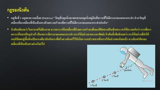 กฎของนิวตัน
• กฎข้อที่ 1 กฎของความเฉื่อย (INERTIA) "วัตถุที่หยุดนิ่งจะพยายามหยุดนิ่งอยู่กับที่ตราบที่ไม่มีแรงภายนอกมากระทา ส่วนวัตถุที่
เคลื่อนที่จะเคลื่อนที่เป็นเส้นตรงด้วยความเร็วคงที่ตราบที่ไม่มีแรงภายนอกมากระทาเช่นกัน"
• นิวตันอธิบายว่า ในอวกาศไม่มีอากาศ ดาวเคราะห์จึงเคลื่อนที่ด้วยความเร็วคงที่และมีทิศทางเป็นเส้นตรง เขาให้ความเห็นว่า การที่ดาว
เคราะห์โคจรเป็นรูปวงรี เป็นเพราะมีแรงภายนอกมากระทา (แรงโน้มถ่วงจากดวงอาทิตย์) นิวตันตั้งข้อสังเกตว่า แรงโน้มถ่วงที่ทาให้
แอปเปิลตกสู่พื้นดินเป็นแรงเดียวกันกับแรงที่ตรึงดวงจันทร์ไว้กับโลก หากปราศจากซึ่งแรงโน้มถ่วงของโลกแล้ว ดวงจันทร์ก็คงจะ
เคลื่อนที่เป็นเส้นตรงผ่านโลกไป
 