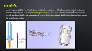 กฎของนิวตัน
• กฎข้อที่ 3 กฎของแรงปฏิกิริยา"แรงที่วัตถุที่หนึ่งกระทาต่อวัตถุที่สอง ย่อมเท่ากับ แรงที่วัตถุที่สองกระทาต่อวัตถุที่หนึ่ง แต่ทิศทางตรง
ข้ามกัน” หรือกล่าวอย่างสั้นๆ ว่า แรงกริยาเท่ากับแรงปฏิกิริยา (ACTION = REACTION) โดยที่แรงทั้งสองจะเกิดขึ้นพร้อมกัน นิวตัน
อธิบายว่า ขณะที่ดวงอาทิตย์มีแรงกระทาต่อดาวเคราะห์ ดาวเคราะห์ก็มีแรงกระทาต่อดวงอาทิตย์ ในปริมาณที่เท่ากันแต่มีทิศทางตรงกัน
ข้าม และนั่นคือแรงดึงดูดร่วม
 
