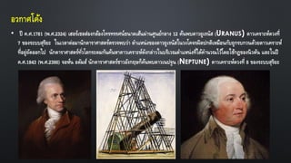 อวกาศโค้ง
• ปี ค.ศ.1781 (พ.ศ.2324) เฮอร์เชลส่องกล้องโทรทรรศน์ขนาดเส้นผ่านศูนย์กลาง 12 ค้นพบดาวยูเรนัส (URANUS) ดาวเคราะห์ดวงที่
7 ของระบบสุริยะ ในเวลาต่อมานักดาราศาสตร์ตรวจพบว่า ตาแหน่งของดาวยูเรนัสในวงโคจรผิดปกติเหมือนกับถูกรบกวนด้วยดาวเคราะห์
ที่อยู่ถัดออกไป นักดาราศาสตร์ทั่วโลกระดมกันค้นหาดาวเคราะห์ดังกล่าวในบริเวณตาแหน่งที่ได้คานวณไว้โดยใช้กฎของนิวตัน และในปี
ค.ศ.1843 (พ.ศ.2386) จอห์น อดัมส์ นักดาราศาสตร์ชาวอังกฤษก็ค้นพบดาวเนปจูน (NEPTUNE) ดาวเคราะห์ดวงที่ 8 ของระบบสุริยะ
 