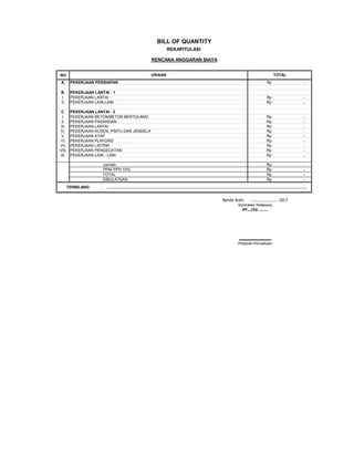 NO
A. PEKERJAAN PERSIAPAN Rp -
B. PEKERJAAN LANTAI - 1
I. PEKERJAAN LANTAI Rp -
II. PEKERJAAN LAIN-LAIN Rp -
C. PEKERJAAN LANTAI - 2
I. PEKERJAAN BETON/BETON BERTULANG Rp -
II. PEKERJAAN PASANGAN Rp -
III. PEKERJAAN LANTAI Rp -
IV. PEKERJAAN KUSEN, PINTU DAN JENDELA Rp -
V. PEKERJAAN ATAP Rp -
VI. PEKERJAAN PLAFOND Rp -
VII. PEKERJAAN LISTRIK Rp -
VIII. PEKERJAAN PENGECATAN Rp -
IX. PEKERJAAN LAIN - LAIN Rp -
Jumlah Rp -
PPN/ PPH 10% Rp -
TOTAL Rp -
DIBULATKAN Rp -
:
PT.../CV. .......
Kontraktor Pelaksana
TOTAL
TERBILANG ....................................................................................................................................................................................
URAIAN
BILL OF QUANTITY
Pimpinan Perusahaan
.............................
REKAPITULASI
RENCANA ANGGARAN BIAYA
Banda Aceh, ....................... 2017
 