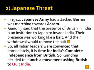  In 1942, Japanese Army had attacked Burma
was marching towards Assam.
 Gandhiji said that the presence of British in India
is an invitation to Japan to invade India.Their
presence was working like a bait. And their
withdrawal would remove the bait.
 So, all Indian leaders were convinced that
immediately, it is time for India’s Complete
Independence from British. So, Gandhiji
decided to launch a movement asking British
to Quit India.
10
 