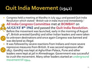  Congress held a meeting at Wardha in July 1942 and passed Quit India
Resolution which stated- ‘British rule in India must end immediately.’
 All India Congress Committee met at BOMBAY on
AUGUST 8th 1942 and passed the Quit India Resolution.
 Before the movement was launched, early in the morning ofAugust
9th, British arrested Gandhiji and other Indian leaders and were taken
to unknown destinations and once again Congress was banned and
was declared as illegal.
 It was followed by severe reactions from Indians and more severe
repressive measures from British. It was second repression after
1857. Gandhiji was kept at Agha Khan Palace, Pune and other
leaders were kept at jail in Ahmednagar. Government was successful
to crush the movement. Many other leaders started an underground
movement till 1944.
11
 