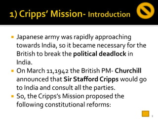  Japanese army was rapidly approaching
towards India, so it became necessary for the
British to break the political deadlock in
India.
 On March 11,1942 the British PM- Churchill
announced that Sir Stafford Cripps would go
to India and consult all the parties.
 So, the Cripps’s Mission proposed the
following constitutional reforms:
3
 