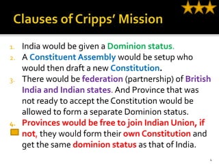 1. India would be given a Dominion status.
2. A Constituent Assembly would be setup who
would then draft a new Constitution.
3. There would be federation (partnership) of British
India and Indian states. And Province that was
not ready to accept the Constitution would be
allowed to form a separate Dominion status.
4. Provinces would be free to join Indian Union, if
not, they would form their own Constitution and
get the same dominion status as that of India.
4
 