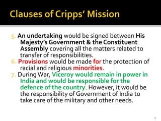 5. An undertaking would be signed between His
Majesty’s Government & the Constituent
Assembly covering all the matters related to
transfer of responsibilities.
6. Provisions would be made for the protection of
racial and religious minorities.
7. DuringWar, Viceroy would remain in power in
India and would be responsible for the
defence of the country. However, it would be
the responsibility of Government of India to
take care of the military and other needs.
5
 