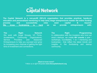 The Capital Network is a non-profit (501c3) organization that provides practical, hands-on
education and personalized mentoring to help early stage entrepreneurs master the entire funding
process and successfully raise seed capital & beyond.
We know fundraising is hard so we provide entrepreneurs with:
Want to know more?
Follow us on @TCNUpdate www.thecapitalnetwork.org
The Right Network
We work with Angel Groups, VC Firms,
Accelerators, Community Organizations,
Service Providers and Seasoned
Entrepreneurs to help you succeed and grow
by increasing your chances of getting the right
kind of investment and connections.
The Right Programming
In collaboration with the investors who fund our
area’s startups, we create 40+ events a year -
workshops, roundtables, 1 on 1 mentoring and
bootcamps - that reflect the latest trends and
insights in the fundraising and startup
community.
 