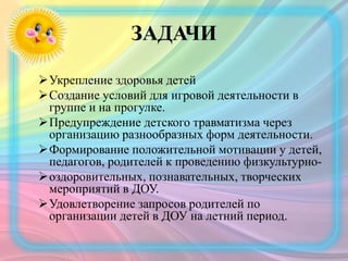 ЗАДАЧИ
Укрепление здоровья детей
Создание условий для игровой деятельности в
группе и на прогулке.
Предупреждение детского травматизма через
организацию разнообразных форм деятельности.
Формирование положительной мотивации у детей,
педагогов, родителей к проведению физкультурно-
оздоровительных, познавательных, творческих
мероприятий в ДОУ.
Удовлетворение запросов родителей по
организации детей в ДОУ на летний период.
 