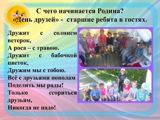 С чего начинается Родина?
«День друзей» - старшие ребята в гостях.
Дружит с солнцем
ветерок,
А роса – с травою.
Дружит с бабочкой
цветок,
Дружим мы с тобою.
Всё с друзьями пополам
Поделить мы рады!
Только ссориться
друзьям,
Никогда не надо!
 