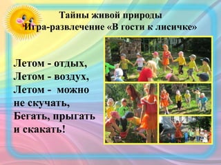 Тайны живой природы
Игра-развлечение «В гости к лисичке»
Летом - отдых,
Летом - воздух,
Летом - можно
не скучать,
Бегать, прыгать
и скакать!
 