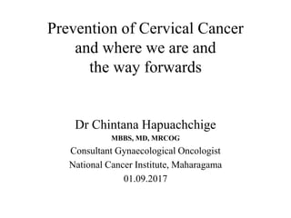 Dr Chintana Hapuachchige
MBBS, MD, MRCOG
Consultant Gynaecological Oncologist
National Cancer Institute, Maharagama
01.09.2017
Prevention of Cervical Cancer
and where we are and
the way forwards
 