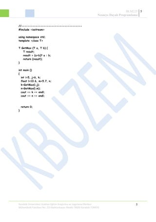BLM225
Nesneye Dayalı Programlama
5
//--------------------------------------
#include <iostream>
using namespace std;
template <class T>
T GetMax (T a, T b) {
T result;
result = (a>b)? a : b;
return (result);
}
int main ()
{
int i=5, j=6, k;
float l=10.6, m=5.7, n;
k=GetMax(i,j);
n=GetMax(l,m);
cout << k << endl;
cout << n << endl;
return 0;
}
Karabük Üniversitesi Uzaktan Eğitim Araştırma ve Uygulama Merkezi
Mühendislik Fakültesi No: 215 Balıklarkayası Mevkii 78050 Karabük TÜRKİYE
5
 