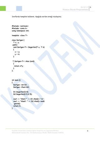 BLM225
Nesneye Dayalı Programlama
6
Sınıflarda template kullanımı. Aşağıda verilen örneği inceleyiniz.
#include <iostream>
#include <conio.h>
using namespace std;
template <class T>
class Dortgen {
T x, y;
public:
void Dortgen<T>::DegerVer(T a, T b)
{
x = a;
y = b;
}
T Dortgen<T>::Alan (void)
{
return x*y;
}
};
int main ()
{
Dortgen <int>D1 ;
Dortgen <float>D2;
D1.DegerVer(3,4);
D2.DegerVer(2.5,2.5);
cout << "Alan1:" << D1.Alan()<<'n';
cout << "Alan2: " << D2.Alan()<<endl;
getch();
return 0;
}
Karabük Üniversitesi Uzaktan Eğitim Araştırma ve Uygulama Merkezi
Mühendislik Fakültesi No: 215 Balıklarkayası Mevkii 78050 Karabük TÜRKİYE
6
 