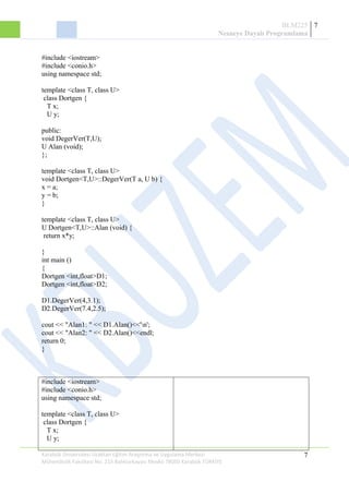 BLM225
Nesneye Dayalı Programlama
7
#include <iostream>
#include <conio.h>
using namespace std;
template <class T, class U>
class Dortgen {
T x;
U y;
public:
void DegerVer(T,U);
U Alan (void);
};
template <class T, class U>
void Dortgen<T,U>::DegerVer(T a, U b) {
x = a;
y = b;
}
template <class T, class U>
U Dortgen<T,U>::Alan (void) {
return x*y;
}
int main ()
{
Dortgen <int,float>D1;
Dortgen <int,float>D2;
D1.DegerVer(4,3.1);
D2.DegerVer(7.4,2.5);
cout << "Alan1: " << D1.Alan()<<'n';
cout << "Alan2: " << D2.Alan()<<endl;
return 0;
}
#include <iostream>
#include <conio.h>
using namespace std;
template <class T, class U>
class Dortgen {
T x;
U y;
Karabük Üniversitesi Uzaktan Eğitim Araştırma ve Uygulama Merkezi
Mühendislik Fakültesi No: 215 Balıklarkayası Mevkii 78050 Karabük TÜRKİYE
7
 