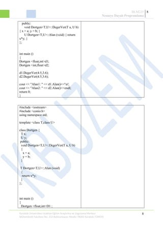 BLM225
Nesneye Dayalı Programlama
8
public:
void Dortgen<T,U>::DegerVer(T a, U b)
{ x = a; y = b; }
U Dortgen<T,U>::Alan (void) { return
x*y; }
};
int main ()
{
Dortgen <float,int>d1;
Dortgen <int,float>d2;
d1.DegerVer(4.5,3.6);
d2.DegerVer(4.5,3.6);
cout << "Alan1: " << d1.Alan()<<'n';
cout << "Alan2: " << d2.Alan()<<endl;
return 0;
}
#include <iostream>
#include <conio.h>
using namespace std;
template <class T,class U>
class Dortgen {
T x;
U y;
public:
void Dortgen<T,U>::DegerVer(T a, U b)
{
x = a;
y = b;
}
T Dortgen<T,U>::Alan (void)
{
return x*y;
}
};
int main ()
{
Dortgen <float,int>D1 ;
Karabük Üniversitesi Uzaktan Eğitim Araştırma ve Uygulama Merkezi
Mühendislik Fakültesi No: 215 Balıklarkayası Mevkii 78050 Karabük TÜRKİYE
8
 