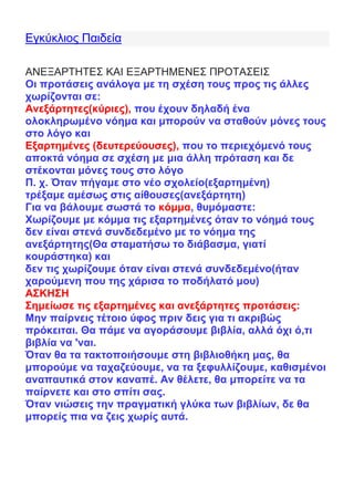 Εγκύκλιος Παιδεία
ΑΝΕΞΑΡΤΗΤΕΣ ΚΑΙ ΕΞΑΡΤΗΜΕΝΕΣ ΠΡΟΤΑΣΕΙΣ
Οι προτάσεις ανάλογα με τη σχέση τους προς τις άλλες
χωρίζονται σε:
Ανεξάρτητες(κύριες), που έχουν δηλαδή ένα
ολοκληρωμένο νόημα και μπορούν να σταθούν μόνες τους
στο λόγο και
Εξαρτημένες (δευτερεύουσες), που το περιεχόμενό τους
αποκτά νόημα σε σχέση με μια άλλη πρόταση και δε
στέκονται μόνες τους στο λόγο
Π. χ. Όταν πήγαμε στο νέο σχολείο(εξαρτημένη)
τρέξαμε αμέσως στις αίθουσες(ανεξάρτητη)
Για να βάλουμε σωστά το κόμμα, θυμόμαστε:
Χωρίζουμε με κόμμα τις εξαρτημένες όταν το νόημά τους
δεν είναι στενά συνδεδεμένο με το νόημα της
ανεξάρτητης(Θα σταματήσω το διάβασμα, γιατί
κουράστηκα) και
δεν τις χωρίζουμε όταν είναι στενά συνδεδεμένο(ήταν
χαρούμενη που της χάρισα το ποδήλατό μου)
ΑΣΚΗΣΗ
Σημείωσε τις εξαρτημένες και ανεξάρτητες προτάσεις:
Μην παίρνεις τέτοιο ύφος πριν δεις για τι ακριβώς
πρόκειται. Θα πάμε να αγοράσουμε βιβλία, αλλά όχι ό,τι
βιβλία να 'ναι.
Όταν θα τα τακτοποιήσουμε στη βιβλιοθήκη μας, θα
μπορούμε να ταχαζεύουμε, να τα ξεφυλλίζουμε, καθισμένοι
αναπαυτικά στον καναπέ. Αν θέλετε, θα μπορείτε να τα
παίρνετε και στο σπίτι σας.
Όταν νιώσεις την πραγματική γλύκα των βιβλίων, δε θα
μπορείς πια να ζεις χωρίς αυτά.
 