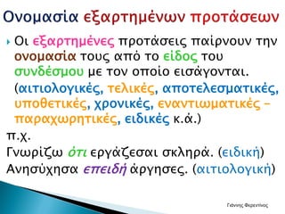  Οι εξαρτημένες προτάσεις παίρνουν την
ονομασία τους από το είδος του
συνδέσμου με τον οποίο εισάγονται.
(αιτιολογικές, τελικές, αποτελεσματικές,
υποθετικές, χρονικές, εναντιωματικές –
παραχωρητικές, ειδικές κ.ά.)
π.χ.
Γνωρίζω ότι εργάζεσαι σκληρά. (ειδική)
Ανησύχησα επειδή άργησες. (αιτιολογική)
Γιάννης Φερεντίνος
 