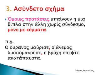  Όμοιες προτάσεις μπαίνουν η μια
δίπλα στην άλλη χωρίς σύνδεσμο,
μόνο με κόμματα.
π.χ.
Ο ουρανός μαύρισε, ο άνεμος
λυσσομανούσε, η βροχή έπεφτε
ακατάπαυστα.
Γιάννης Φερεντίνος
 