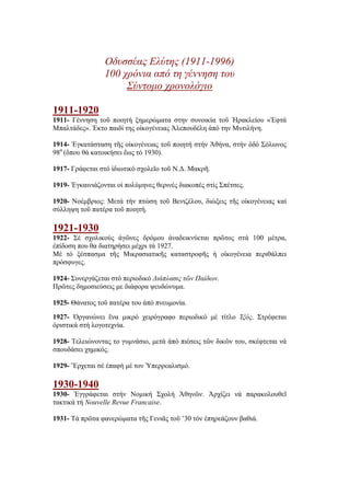Οδυσσέας Ελύτης (1911-1996)
100 χρόνια από τη γέννηση του
Σύντομο χρονολόγιο
1911-1920
1911- Γέννηση τοῦ ποιητή ξημερώματα στην συνοικία τοῦ Ἠρακλείου «Ἑφτά
Μπαλτάδες». Έκτο παιδί της οἰκογένειας Ἀλεπουδέλη ἀπό την Μυτιλήνη.
1914- Ἐγκατάσταση τῆς οἰκογένειας τοῦ ποιητή στήν Ἀθήνα, στήν ὁδό Σόλωνος
98α
(ὅπου θά κατοικήσει ἕως τό 1930).
1917- Γράφεται στό ἰδιωτικό σχολεῖο τοῦ Ν.Δ. Μακρῆ.
1919- Ἐγκαινιάζονται οἱ πολύμηνες θερινές διακοπές στίς Σπέτσες.
1920- Νοέμβριος: Μετά τήν πτώση τοῦ Βενιζέλου, διώξεις τῆς οἰκογένειας καί
σύλληψη τοῦ πατέρα τοῦ ποιητή.
1921-1930
1922- Σέ σχολικούς ἀγῶνες δρόμου ἀναδεικνύεται πρῶτος στά 100 μέτρα,
ἐπίδοση που θα διατηρήσει μέχρι τά 1927.
Μέ τό ξέσπασμα τῆς Μικρασιατικῆς καταστροφῆς ἡ οἰκογένεια περιθάλπει
πρόσφυγες.
1924- Συνεργάζεται στό περιοδικό Διάπλασις τῶν Παίδων.
Πρῶτες δημοσιεύσεις με διάφορα ψευδώνυμα.
1925- Θάνατος τοῦ πατέρα του ἀπό πνευμονία.
1927- Ὀργανώνει ἕνα μικρό χειρόγραφο περιοδικό μέ τίτλο Ἰξός. Στρέφεται
ὁριστικά στή λογοτεχνία.
1928- Τελειώνοντας το γυμνάσιο, μετά ἀπό πιέσεις τῶν δικῶν του, σκέφτεται νά
σπουδάσει χημικός.
1929- Ἔρχεται σέ ἐπαφή μέ τον Ὑπερρεαλισμό.
1930-1940
1930- Ἐγγράφεται στήν Νομική Σχολή Ἀθηνῶν. Ἀρχίζει νά παρακολουθεῖ
τακτικά τή Nouvelle Revue Francaise.
1931- Τά πρῶτα φανερώματα τῆς Γενιᾶς τοῦ ’30 τόν ἐπηρεάζουν βαθιά.
 