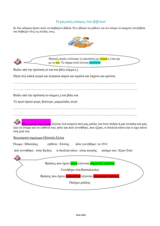 eva-edu
Ο μαγικός κόσμος των βιβλίων
Σε δύο αδέρφια άρεσε πολύ να διαβάζουν βιβλία. Ό,τι ήθελαν να μάθουν για τον κόσμο το έψαχναν στα βιβλία
και διάβαζαν όλες τις σελίδες τους.
Βγάλε από την πρόταση το και και βάλε κόμμα (,)
Πήγα στη λαϊκή αγορά και αγόρασα ψάρια και καρότα και λάχανα και φρούτα.
……………………………………………………………………………………………………
…………………………………………………………………………………………………….
Βγάλε από την πρόταση το κόμμα (,) και βάλε και
Το πρωί έφαγα ψωμί, βούτυρο, μαρμελάδα, αυγά.
……………………………………………………………………………………………………
…………………………………………………………………………………………………….
Βιογραφικό σημείωμα λέγεται ένα κείμενο που μας μιλάει για έναν άνδρα ή μια γυναίκα και μας
λέει το όνομα και το επίθετό του, πότε και πού γεννήθηκε, που έζησε, τι δουλειά κάνει και τι έχει κάνει
στη ζωή του.
Βιογραφικό σημείωμα Οδυσσέα Ελύτη
Όνομα : Οδυσσέας επίθετο : Ελύτης πότε γεννήθηκε: το 1911
πού γεννήθηκε: στην Κρήτη τι δουλειά κάνει : είναι ποιητής ποίημα του: Άξιον Εστί
Μερικές φορές ενώνουμε τις προτάσεις με κόμμα (,) και όχι
με το και. Το σχήμα αυτό λέγεται ασύνδετο
Φράσεις που έχουν ρήμα λέγονται ρηματικές φράσεις
Γεννήθηκε στη Θεσσαλονίκη
Φράσεις που έχουν ουσιαστικά λέγονται ονοματικές φράσεις
Παίξιμο μπάλας
 