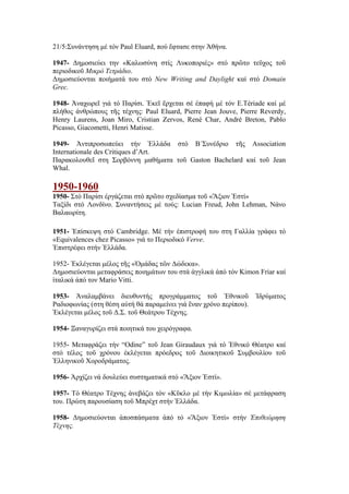 21/5:Συνάντηση μέ τόν Paul Eluard, πού ἔφτασε στην Ἀθήνα.
1947- Δημοσιεύει την «Καλωσύνη στίς Λυκοποριές» στό πρῶτο τεῦχος τοῦ
περιοδικοῦ Μικρό Τετράδιο.
Δημοσιεύονται ποιήματά του στό New Writing and Daylight καί στό Domain
Grec.
1948- Ἀναχωρεῖ γιά τό Παρίσι. Ἐκεῖ ἔρχεται σέ ἐπαφή μέ τόν E.Tériade καί μέ
πλήθος ἀνθρώπους τῆς τέχνης: Paul Eluard, Pierre Jean Jouve, Pierre Reverdy,
Henry Laurens, Joan Miro, Cristian Zervos, René Char, André Breton, Pablo
Picasso, Giacometti, Henri Matisse.
1949- Ἀντιπροσωπεύει τήν Ἑλλάδα στό Β΄Συνέδριο τῆς Association
Internationale des Critiques d’Art.
Παρακολουθεῖ στη Σορβόννη μαθήματα τοῦ Gaston Bachelard καί τοῦ Jean
Whal.
1950-1960
1950- Στό Παρίσι ἐργάζεται στό πρῶτο σχεδίασμα τοῦ «Ἄξιον Ἐστί»
Ταξίδι στό Λονδίνο. Συναντήσεις μέ τούς: Lucian Freud, John Lehman, Νάνο
Βαλαωρίτη.
1951- Ἐπίσκεψη στό Cambridge. Μέ τήν ἐπιστροφή του στη Γαλλία γράφει τό
«Equivalences chez Picasso» γιά το Περιοδικό Verve.
Ἐπιστρέφει στήν Ἑλλάδα.
1952- Ἐκλέγεται μέλος τῆς «Ὁμάδας τῶν Δώδεκα».
Δημοσιεύονται μεταφράσεις ποιημάτων του στά ἀγγλικά ἀπό τόν Kimon Friar καί
ἰταλικά ἀπό τον Mario Vitti.
1953- Ἀναλαμβάνει διευθυντής προγράμματος τοῦ Ἐθνικοῦ Ἱδρύματος
Ραδιοφωνίας (στη θέση αὐτή θά παραμείνει γιά ἕναν χρόνο περίπου).
Ἐκλέγεται μέλος τοῦ Δ.Σ. τοῦ Θεάτρου Τέχνης.
1954- Ξαναγυρίζει στά ποιητικά του χειρόγραφα.
1955- Μεταφράζει τήν “Odine” τοῦ Jean Giraudaux γιά τό Ἐθνικό Θέατρο καί
στό τέλος τοῦ χρόνου ἐκλέγεται πρόεδρος τοῦ Διοικητικοῦ Συμβουλίου τοῦ
Ἑλληνικοῦ Χοροδράματος.
1956- Ἀρχίζει νά δουλεύει συστηματικά στό «Ἄξιον Ἐστί».
1957- Τό Θέατρο Τέχνης ἀνεβάζει τόν «Κῦκλο μέ τήν Κιμωλία» σέ μετάφραση
του. Πρώτη παρουσίαση τοῦ Μπρέχτ στήν Ἑλλάδα.
1958- Δημοσιεύονται ἀποσπάσματα ἀπό τό «Ἄξιον Ἐστί» στήν Ἐπιθεώρηση
Τέχνης.
 
