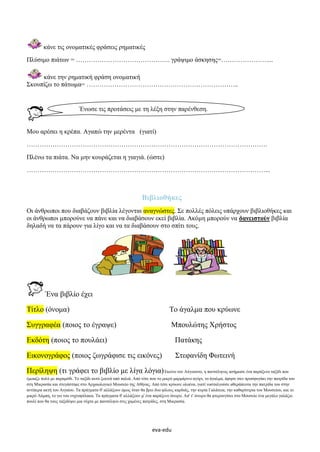 eva-edu
κάνε τις ονοματικές φράσεις ρηματικές
Πλύσιμο πιάτων = …………………………………….. γράψιμο άσκησης=…………………....
κάνε την ρηματική φράση ονοματική
Σκουπίζω το πάτωμα= ……………………………………………………………..
Μου αρέσει η κρέπα. Αγαπώ την μερέντα (γιατί)
………………………………………………………………………………………………….
Πλένω τα πιάτα. Να μην κουράζεται η γιαγιά. (ώστε)
…………………………………………………………………………………………………...
Βιβλιοθήκες
Οι άνθρωποι που διαβάζουν βιβλία λέγονται αναγνώστες. Σε πολλές πόλεις υπάρχουν βιβλιοθήκες και
οι άνθρωποι μπορούνε να πάνε και να διαβάσουν εκεί βιβλία. Ακόμη μπορούν να δανειστούν βιβλία
δηλαδή να τα πάρουν για λίγο και να τα διαβάσουν στο σπίτι τους.
Ένα βιβλίο έχει
Τίτλο (όνομα) Το άγαλμα που κρύωνε
Συγγραφέα (ποιος το έγραψε) Μπουλώτης Χρήστος
Εκδότη (ποιος το πουλάει) Πατάκης
Εικονογράφος (ποιος ζωγράφισε τις εικόνες) Στεφανίδη Φωτεινή
Περίληψη (τι γράφει το βιβλίο με λίγα λόγια)Εκείνο τον Αύγουστο, η πανσέληνος ασήμωσε ένα παράξενο ταξίδι που
έμοιαζε πολύ με παραμύθι. Το ταξίδι αυτό ξεκινά από παλιά. Από τότε που το μικρό μαρμάρινο αγόρι, το άγαλμα, άφησε σαν προσφυγάκι την πατρίδα του
στη Μικρασία και στεγάστηκε στο Αρχαιολογικό Μουσείο της Αθήνας. Από τότε κρύωνε ολοένα, γιατί νοσταλγούσε αθεράπευτα την πατρίδα του στην
αντίπερα ακτή του Αιγαίου. Τα πράγματα θ' αλλάξουν όμως όταν θα βρει δυο φίλους καρδιάς, την κυρία Γαλάτεια, την καθαρίστρια του Μουσείου, και το
μικρό Λάμπη, το γιο του νυχτοφύλακα. Τα πράγματα θ' αλλάξουν μ' ένα παράξενο όνειρο. Απ' τ' όνειρο θα φτερουγίσει στο Μουσείο ένα μεγάλο γαλάζιο
πουλί που θα τους ταξιδέψει μια νύχτα με πανσέληνο στις χαμένες πατρίδες, στη Μικρασία.
Ένωσε τις προτάσεις με τη λέξη στην παρένθεση.
 