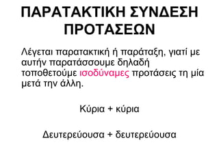 ΠΑΡΑΤΑΚΤΙΚΗ ΣΥΝΔΕΣΗ
ΠΡΟΤΑΣΕΩΝ
Λέγεται παρατακτική ή παράταξη, γιατί με
αυτήν παρατάσσουμε δηλαδή
τοποθετούμε ισοδύναμες προτάσεις τη μία
μετά την άλλη.
Κύρια + κύρια
Δευτερεύουσα + δευτερεύουσα
 