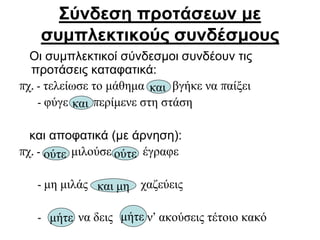 Σύνδεση προτάσεων με
συμπλεκτικούς συνδέσμους
Οι συμπλεκτικοί σύνδεσμοι συνδέουν τις
προτάσεις καταφατικά:
πχ. - τελείωσε το μάθημα βγήκε να παίξει
- φύγε περίμενε στη στάση
και αποφατικά (με άρνηση):
πχ. - μιλούσε έγραφε
- μη μιλάς χαζεύεις
- να δεις ν’ ακούσεις τέτοιο κακό
και
και
ούτε ούτε
και μη
μήτε μήτε
 