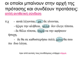 οι οποίοι μπαίνουν στην αρχή της
πρότασης και συνδέουν προτάσεις:
απλή αντιθετική σύνδεση
π.χ - αυτά λέγονται, δε γίνονται.
- ήξερε την αλήθεια, δεν έλεγε τίποτα.
- δε θέλει τίποτα, να την αφήσουν
ήσυχη.
- δε θα σε καθυστερήσω πολύ, θα σου
πω δυο λόγια.
πριν από αυτούς τους συνδέσμους υπάρχει κόμμα.
μα
αλλά
παρά
μόνο
 