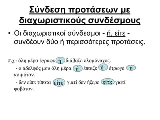 Σύνδεση προτάσεων με
διαχωριστικούς συνδέσμους
• Οι διαχωριστικοί σύνδεσμοι - ή, είτε -
συνδέουν δύο ή περισσότερες προτάσεις.
π.χ - όλη μέρα έγραφε διάβαζε ολομόναχος.
- ο αδελφός μου όλη μέρα έπαιζε έτρωγε
κοιμόταν.
- δεν είπε τίποτα γιατί δεν ήξερε γιατί
φοβόταν.
ή
είτε είτε
ή ή ή
 