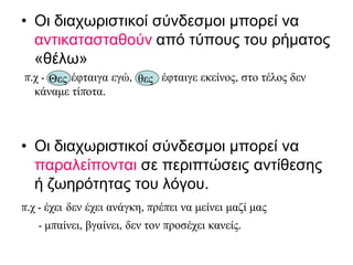 • Οι διαχωριστικοί σύνδεσμοι μπορεί να
αντικατασταθούν από τύπους του ρήματος
«θέλω»
π.χ - θες έφταιγα εγώ, έφταιγε εκείνος, στο τέλος δεν
κάναμε τίποτα.
• Οι διαχωριστικοί σύνδεσμοι μπορεί να
παραλείπονται σε περιπτώσεις αντίθεσης
ή ζωηρότητας του λόγου.
π.χ - έχει δεν έχει ανάγκη, πρέπει να μείνει μαζί μας
- μπαίνει, βγαίνει, δεν τον προσέχει κανείς.
Θες θες
 
