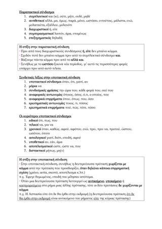 Παρατακτικοί σύνδεσμοι
1. συμπλεκτικοί και (κι), ούτε, μήτε, ουδέ, μηδέ
2. αντιθετικοί αλλά, μα, όμως, παρά, μόνο, ωστόσο, εντούτοις, μάλιστα, ενώ,
μολαταύτα, εξάλλου, μολονότι
3. διαχωριστικοί ή, είτε
4. συμπερασματικοί λοιπόν, άρα, επομένως
5. επεξηγηματικός δηλαδή
Η στίξη στην παρατακτική σύνδεση
• Πριν από τους διαχωριστικούς συνδέσμους ή, είτε δεν μπαίνει κόμμα.
• Σχεδόν ποτέ δεν μπαίνει κόμμα πριν από το συμπλεκτικό σύνδεσμο και.
• Βάζουμε πάντα κόμμα πριν από το αλλά και.
• Συνήθως με το ωστόσο ξεκινά νέα περίοδος, γι’ αυτό τις περισσότερες φορές
υπάρχει πριν από αυτό τελεία.
Συνδετικές λέξεις στην υποτακτική σύνδεση
1. υποτακτικοί σύνδεσμοι όταν, ότι, γιατί, αν
2. μόρια να
3. συνδεσμικές φράσεις την ώρα που, κάθε φορά που, εκεί που
4. αναφορικές αντωνυμίες όποιος, όσος, ό,τι, ο οποίος, που
5. αναφορικά επιρρήματα όπου, όπως, που, όσο
6. ερωτηματικές αντωνυμίες ποιος, τι, πόσος
7. ερωτηματικά επιρρήματα πού, πώς, πότε, πόσο
Οι κυριότεροι υποτακτικοί σύνδεσμοι
1. ειδικοί ότι, πως, που
2. τελικοί να, για να
3. χρονικοί όταν, καθώς, αφού, αφότου, ενώ, πριν, πριν να, προτού, ώσπου,
ωσότου, όποτε
4. αιτιολογικοί γιατί, διότι, επειδή, αφού
5. υποθετικοί αν, εάν, άμα
6. αποτελεσματικοί ώστε, ώστε να, που
7. διστακτικοί μήπως, μη(ν)
Η στίξη στην υποτακτική σύνδεση
• Στην υποτακτική σύνδεση, συνήθως η δευτερεύουσα πρόταση χωρίζεται με
κόμμα από την πρόταση που προσδιορίζει, όταν δηλώνει κάποια επιρρηματική
σχέση (χρόνο, αιτία, σκοπό, αποτέλεσμα κ.λπ.)
π.χ. Έφυγε θυμωμένος, επειδή του μίλησαν απότομα.
• Όταν μια δευτερεύουσα πρόταση λειτουργεί ως αντικείμενο, υποκείμενο ή
κατηγορούμενο στο ρήμα μιας άλλης πρότασης, τότε οι δύο προτάσεις δε χωρίζονται με
κόμμα
π.χ. Η Ασπασία είπε ότι δε θα έρθει στην εκδρομή (η δευτερεύουσα πρόταση ότι δε
θα έρθει στην εκδρομή είναι αντικείμενο του ρήματος είπε της κύριας πρότασης)
 
