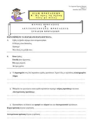11ο Δημοτικό Σχολείο Βύρωνα
Τάξη Ε’ 2
Δασκάλα: Σύλα Τσέκου
ΠΑΡΑΤΗΡΗΣΤΕ ΤΑ ΠΑΡΑΚΑΤΩ ΠΑΡΑΔΕΙΓΜΑΤΑ:
Α. Εχθές το βράδυ πήγαμε στον κινηματογράφο.
Ο Πέτρος είναι δάσκαλος.
Πρόσεχε!
Μου δίνεις το μολύβι σου ;
Β. Όταν έρθεις.
Επειδή ήταν άρρωστος.
Ότι έχεις πυρετό.
Αν έχεις χρόνο.
Τι παρατηρείτε στις δυο παραπάνω ομάδες προτάσεων; Έχουν όλες οι προτάσεις ολοκληρωμένο
νόημα;
………………………………………………………………………………………………………………
………………………………………………………………………………………………………………
Μπορείτε να «μαντέψετε» ποια ομάδα προτάσεων περιέχει «κύριες προτάσεις» και ποια
«δευτερεύουσες προτάσεις»;
………………………………………………………………………………………………………………
………………………………………………………………………………………………………………
Προσπαθήστε να δώσετε τον ορισμό των κύριων και των δευτερευουσών προτάσεων.
Κύρια πρόταση λέγεται η πρόταση …………………………………………………………………………
………………………………………………………………………………………………………..………
Δευτερεύουσα πρόταση λέγεται η πρόταση ………………………………………………………………..
………………………………………………………………………………………………………………..
Κ Υ Ρ Ι Ε Σ Π Ρ Ο Τ Α Σ Ε Ι Σ
&
Δ Ε Υ Τ Ε Ρ Ε Υ Ο Υ Σ Ε Σ Π Ρ Ο Τ Α Σ Ε Ι Σ
Σ Υ Ν Δ Ε Σ Η Π Ρ Ο Τ Α Σ Ε Ω Ν
Ε Ι Δ Η Π Ρ Ο Τ Α Σ Ε Ω Ν
Β . Ω ς π ρ ο ς τ η σ χ έ σ η
τ ο υ ς μ ε ά λ λ ε ς
 