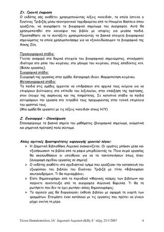 Έλενα Παπαδοπούλου, ΙΑ΄ Δημοτικό Λεμεσού (ΚΒ), Ε΄ τάξη, 23/1/2007 4
Στ. Γραπτή έκφραση
Ο εκδότης σάς αναθέτει χρησιμοποιώντας λέξεις «κλειδιά», τα οποία έστειλε ο
Ευγένιος Τριβιζάς μέσω ηλεκτρονικού ταχυδρομείου από το Ηνωμένο Βασίλειο όπου
εργάζεται, να συγγράψετε το βιογραφικό σημείωμα του συγγραφέα. Αυτό θα
χρησιμοποιηθεί στο καινούριο του βιβλίο με ιστορίες για μεγάλα παιδιά.
Προσπαθήστε να το συντάξετε χρησιμοποιώντας τα βασικά στοιχεία βιογραφικού
σημειώματος τα οποία χρησιμοποιήσαμε για να «ξεκλειδώσουμε» το βιογραφικό της
Άλκης Ζέη.
Προσυγγραφικό στάδιο:
Γίνεται αναφορά στα δομικά στοιχεία του βιογραφικού σημειώματος, στεκόμαστε
ιδιαίτερα στο ρόλο του κειμένου, στο μήνυμα του κειμένου, στους αποδέκτες κτλ.
(Φύλλο εργασίας).
Συγγραφικό στάδιο:
Συγγραφή της εργασίας στην ομάδα. Καταγραφή ιδεών. Μορφοποίηση κειμένου.
Μετασυγγραφικό στάδιο:
Τα παιδιά στις ομάδες έρχονται να επιδράσουν στο αρχικό τους κείμενο για να
επιφέρουν βελτιώσεις στο επίπεδο του λεξιλογίου, στην επαύξηση της πρότασης,
στον έλεγχο της σαφήνειας και της πληρότητας. Σε κατοπινό στάδιο τα παιδιά
αντιγράφουν την εργασία στο τετράδιό τους προχωρώντας στην τελική επιμέλεια
του γραπτού τους.
(Μία ομάδα θα εργαστεί με τις λέξεις «κλειδιά» στους Η/Υ)
Ζ. Επαναφορά – Ολοκλήρωση
Επαναφέρουμε τα βασικά σημεία του μαθήματος (βιογραφικό σημείωμα, ονοματική
και ρηματική πρόταση) πολύ σύντομα.
Άλλες σχετικές δραστηριότητες παραγωγής γραπτού λόγου:
 Η Δημοτική Βιβλιοθήκη Λεμεσού ανακαινίζεται. Οι εργάτες μπήκαν μέσα και
«ξεσήκωσαν» τα βιβλία από τα ράφια μπερδεύοντάς τα. Ποια σειρά εργασίας
θα ακολουθήσουν οι υπεύθυνοι για να τα τακτοποιήσουν όπως ήταν;
(συγγραφή σχεδίου εργασίας σε σημεία)
 Ο εκδότης αναθέτει στο σχεδιαστικό τμήμα που εργάζεσαι την κατασκευή του
εξωφύλλου του βιβλίου του Ευγένιου Τριβιζά με τίτλο «Βιβλιοφάγοι
σκυταλοδρόμοι». Τι θα περιλαμβάνει;
 Είστε δημοσιογράφοι από το περιοδικό «Μαγικός κόσμος των βιβλίων» και
παίρνετε συνέντευξη από τη συγγραφέα Αγγελική Βαρελλά. Τι θα τη
ρωτήσετε που δεν το έχει ρωτήσει άλλος δημοσιογράφος;
 Το σχολείο μας θα διοργανώσει έκθεση βιβλίου με αφορμή τη γιορτή των
γραμμάτων. Ετοιμάστε έναν κατάλογο με τις εργασίες που πρέπει να γίνουν
μέχρι εκείνη τη μέρα.
 