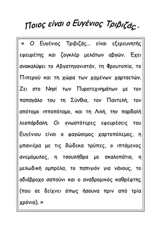 « Ο Ευγένιος Τριβιζάς... είναι εξερευνητής
εφευρέτης και ζογκλέρ μελάτων αβγών. Έχει
ανακαλύψει το Αβγατηγανιστάν, τη Φρουτοπία, το
Πιπερού και τη χώρα των χαμένων χαρταετών.
Ζει στο Νησί των Πυροτεχνημάτων με τον
παπαγάλο του τη Σύνθια, τον Παντελή, τον
απότομο ιπποπόταμο, και τη Λιλή, την παρδαλή
λεοπάρδαλη. Οι γνωστότερες εφευρέσεις του
Ευγένιου είναι ο φαγώσιμος χαρτοπόλεμος, η
μπανιέρα με τις δώδεκα τρύπες, ο ιπτάμενος
ανεμόμυλος, η τσουλήθρα με σκαλοπάτια, η
μελωδική ομπρέλα, το παπιγιόν για νάνους, το
αδιάβροχο σαπούνι και ο αναδρομικός καθρέφτης
(που σε δείχνει όπως ήσουνα πριν από τρία
χρόνια). »
 