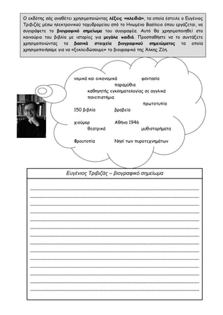 Ο εκδότης σάς αναθέτει χρησιμοποιώντας λέξεις «κλειδιά», τα οποία έστειλε ο Ευγένιος
Τριβιζάς μέσω ηλεκτρονικού ταχυδρομείου από το Ηνωμένο Βασίλειο όπου εργάζεται, να
συγγράψετε το βιογραφικό σημείωμα του συγγραφέα. Αυτό θα χρησιμοποιηθεί στο
καινούριο του βιβλίο με ιστορίες για μεγάλα παιδιά. Προσπαθήστε να το συντάξετε
χρησιμοποιώντας τα βασικά στοιχεία βιογραφικού σημειώματος τα οποία
χρησιμοποιήσαμε για να «ξεκλειδώσουμε» το βιογραφικό της Άλκης Ζέη.
νομικά και οικονομικά φαντασία
παραμύθια
καθηγητής εγκληματολογίας σε αγγλικά
πανεπιστήμια
πρωτοτυπία
150 βιβλία βραβεία
χιούμορ Αθήνα 1946
θεατρικά μυθιστορήματα
Φρουτοπία Νησί των πυροτεχνημάτων
Ευγένιος Τριβιζάς – βιογραφικό σημείωμα
-----------------------------------------------------------------------------------------------------------------
-----------------------------------------------------------------------------------------------------------------
-----------------------------------------------------------------------------------------------------------------
-----------------------------------------------------------------------------------------------------------------
-----------------------------------------------------------------------------------------------------------------
-----------------------------------------------------------------------------------------------------------------
-----------------------------------------------------------------------------------------------------------------
-----------------------------------------------------------------------------------------------------------------
-----------------------------------------------------------------------------------------------------------------
-----------------------------------------------------------------------------------------------------------------
-----------------------------------------------------------------------------------------------------------------
-----------------------------------------------------------------------------------------------------------------
-----------------------------------------------------------------------------------------------------------------
-----------------------------------------------------------------------------------------------------------------
 